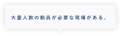 大量人数の動員が必要な現場がある。