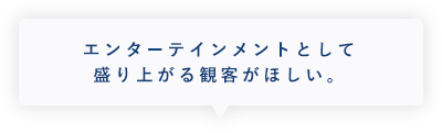 エンターテインメントとして盛り上がる観客がほしい。